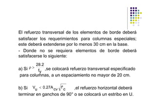 El refuerzo transversal de los elementos de borde deberá
satisfacer los requerimientos para columnas especiales;
este deberá extenderse por lo menos 30 cm en la base.
- Donde no se requiera elementos de borde deberá
satisfacerse lo siguiente:
         28.2
a) Si ρ>
          fy ,se colocará refuerzo transversal especificado
para columnas, a un espaciamiento no mayor de 20 cm.

b) Si Vu < 0.27A cv f' c   ,el refuerzo horizontal deberá
terminar en ganchos de 90° o se colocará un estribo en U.
 