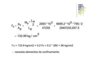 Lw
      pu Mu * 2   2065 * 10 3 6689.2 * 10 5 * 795 / 2
f'c =    +      =            +
      Ag   Lg       47250       2945'035,937.5

                     2
  = 133.99 kg / cm


f´c = 133.9 kg/cm2 > 0.2 f'c = 0.2 * 280 = 56 kg/cm2

∴ necesita elementos de confinamiento.
 