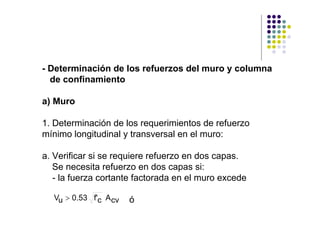 - Determinación de los refuerzos del muro y columna
  de confinamiento

a) Muro

1. Determinación de los requerimientos de refuerzo
mínimo longitudinal y transversal en el muro:

a. Verificar si se requiere refuerzo en dos capas.
   Se necesita refuerzo en dos capas si:
   - la fuerza cortante factorada en el muro excede

  Vu > 0.53 f'c A cv   ó
 
