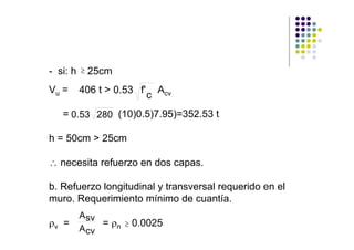 - si: h ≥ 25cm
Vu =   406 t > 0.53 f'       Acv
                         c
   = 0.53 280 (10)0.5)7.95)=352.53 t

h = 50cm > 25cm

∴ necesita refuerzo en dos capas.

b. Refuerzo longitudinal y transversal requerido en el
muro. Requerimiento mínimo de cuantía.
       A sv
ρv =        = ρn ≥ 0.0025
       A cv
 