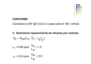 CONFORME
Considerar φ 5/8" @ 0.32 en 2 capas para el Ref. vertical.


2. Determinar requerimiento de refuerzo por cortante

Vn = A cv (α c f'c + ρ f )
                      n y
               hw
αc = 0.80 para    ≤ 1.5
               Lw

               hw
αc = 0.53 para    ≥ 2.0
               Lw
 