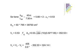hw   45 m
Se tiene    =       = 5.66 > 2∴αc = 0.53
         L w 7.95 m

Acv = 50 * 795 = 39750 cm2


Vc = 0.53   f'       Acv=0.53 280 (10)(0.50*7.95) = 352.53 t
                 c



                 406
V s = Vn - V c =       - 352.53 = 324.14 t
                 0.6 *
 