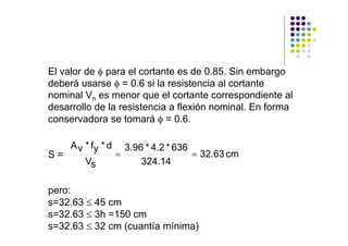 El valor de φ para el cortante es de 0.85. Sin embargo
deberá usarse φ = 0.6 si la resistencia al cortante
nominal Vn es menor que el cortante correspondiente al
desarrollo de la resistencia a flexión nominal. En forma
conservadora se tomará φ = 0.6.

     A v * fy * d       3.96 * 4.2 * 636
S=                  =                    = 32.63 cm
         Vs                 324.14

pero:
s=32.63 ≤ 45 cm
s=32.63 ≤ 3h =150 cm
s=32.63 ≤ 32 cm (cuantía mínima)
 