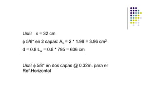 Usar s = 32 cm
φ 5/8" en 2 capas: Av = 2 * 1.98 = 3.96 cm2
d = 0.8 Lw = 0.8 * 795 = 636 cm


Usar φ 5/8" en dos capas @ 0.32m. para el
Ref.Horizontal
 