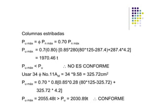 Columnas estribadas
Pu máx = φ Pn máx = 0.70 Pn máx
Pu máx = 0.7(0.80) [0.85*280(80*125-287.4)+287.4*4.2]
       = 1970.46 t
Pu máx < Pu            ∴ NO ES CONFORME
Usar 34 φ No.11Ast = 34 *9.58 = 325.72cm2
Pu máx = 0.70 * 0.8[0.85*0.28 (80*125-325.72) +
       325.72 * 4.2]
Pu máx = 2055.48t > Pu = 2030.89t   ∴ CONFORME
 