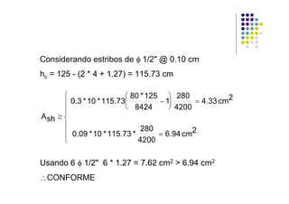 Considerando estribos de φ 1/2" @ 0.10 cm
hc = 125 - (2 * 4 + 1.27) = 115.73 cm

       ⎧                  ⎛ 80 * 125 ⎞ 280
       ⎪ 0.3 * 10 * 115.73⎜         − 1⎟      = 4.33 cm2
                          ⎝ 8424       ⎠ 4200
       ⎪
A sh ≥ ⎨
       ⎪                       280
       ⎪ 0.09 * 10 * 115.73 *       = 6.94 cm2
       ⎩                      4200

Usando 6 φ 1/2" 6 * 1.27 = 7.62 cm2 > 6.94 cm2
∴CONFORME
 