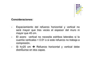 Consideraciones:

-   Espaciamiento del refuerzo horizontal y vertical no
    será mayor que tres veces el espesor del muro ni
    mayor que 45 cm.
-   El acero vertical no necesita estribos laterales si la
    cuantía verticales < 0.01 o si este refuerzo no trabaja a
    compresión.
-   Si h>25 cm        Refuerzo horizontal y vertical debe
    distribuirse en dos capas.
 