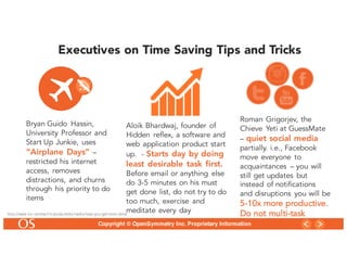 10
Copyright © OpenSymmetry Inc. Proprietary Information
Executives on Time Saving Tips and Tricks
Bryan Guido Hassin,
University Professor and
Start Up Junkie, uses
“Airplane Days” –
restricted his internet
access, removes
distractions, and churns
through his priority to do
items
Aloik Bhardwaj, founder of
Hidden reflex, a software and
web application product start
up. - Starts day by doing
least desirable task first.
Before email or anything else
do 3-5 minutes on his must
get done list, do not try to do
too much, exercise and
meditate every day
Roman Grigorjev, the
Chieve Yeti at GuessMate
– quiet social media
partially. i.e., Facebook
move everyone to
acquaintances – you will
still get updates but
instead of notifications
and disruptions you will be
5-10x more productive.
Do not multi-taskhttp://www.inc.com/ss/13-productivity-hacks-help-you-get-more-done
 