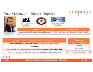 16
Copyright © OpenSymmetry Inc. Proprietary Information
Steven Hopkins
Edinburg North
High School
Bluecoats Drum &
Bugle Corps
Interests Education Facts
Marching Music/DCI,Hiking,Science & Philosophy Was a band director at Artie Henry MS & Lake Travis HS
Your Moderator
Things I wish I knew in while in school…
Critical thinking is your best friend (assume that you mightbe wrong)
Be humble
Listen openly to your parents/teachers/those who love you,respect goes a long way.
If someone takes the time to offer you advice,it’s probably worth considering.
Favorite
Tools/Techniques
OneNote
To Do Lists
Plan with flexibility
 