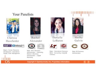 17
Copyright © OpenSymmetry Inc. Proprietary Information
Danielle
LeBaron
Rachel
Alexander
Your Panelists
Clarissa
Hassfurder
Majors: Human Resource
Development; Operations/
Supply Chain Management
Major: BS in Business
Administration – Marketing
Master in Business
Administration – Digital
Marketing
Major: International Business
Minor: Accounting (originally
Chinese)
Shelby
Galvin
Major BS Business
Administration
 