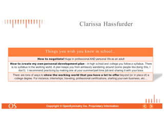 24
Copyright © OpenSymmetry Inc. Proprietary Information
Things you wish you knew in school…
How to negotiate! Huge in professional AND personal life as an adult
How to create my own personal development plan – in high school and college you follow a syllabus. There
is no syllabus in the working world. A plan keeps you from aimlessly wandering around (some people like doing this, I
don’t). I recommend practicing by making one at your summer/part time job and sharing it with your boss
There are tons of ways to show the working world that you have a lot to offer beyond (or in place of) a
college degree. For instance, internships, traveling, professional certifications, starting your own business, etc…
Clarissa Hassfurder
 