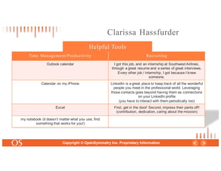 25
Copyright © OpenSymmetry Inc. Proprietary Information
Time Management/Productivity Recruiting
Outlook calendar I got this job, and an internship at Southwest Airlines,
through a great resume and a series of great interviews.
Every other job / internship, I got because I knew
someone.
Calendar on my iPhone LinkedIn is a great place to keep track of all the wonderful
people you meet in the professional world. Leveraging
those contacts goes beyond having them as connections
on your LinkedIn profile
(you have to interact with them periodically too)
Excel First, get in the door! Second, impress their pants off!
(contribution, dedication, caring about the mission)
my notebook (it doesn’t matter what you use, find
something that works for you!)
Helpful Tools
Clarissa Hassfurder
 