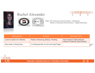 26
Copyright © OpenSymmetry Inc. Proprietary Information
Rachel Alexander
Major: BS in Business Administration – Marketing
Master in Business Administration – Digital Marketing
Background Interests Education Facts
Lived in London for 3 Months Pilates, Kickboxing, Baking, Traveling Part of Alpha Xi Delta National
Women’s Fraternity (aka Sorority)
Have been to Hong Kong I’m obsessed with my Cat and Corgi Puppy
 