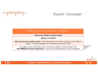 27
Copyright © OpenSymmetry Inc. Proprietary Information
Things you wish you knew in school…
Never be afraid to ask for help
Keep a to do list
Get out of your comfort zone – Mine was getting out of Texas and going out of state for
college - this was probably one of the best decisions I’ve made
Try to get as many internships as you can that are related to what you want to do.
You NEED the work experience - the job poll is just getting even more competitive
Rachel Alexander
 