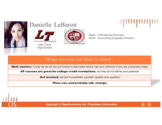 29
Copyright © OpenSymmetry Inc. Proprietary Information
Danielle LeBaron
Major: International Business
Minor: Accounting (originally Chinese)
Things you wish you knew in school…
Math matters. It may not be fun but you’ll have to take stats and/or calc at a minimum if you are a business major.
AP courses are great for college credit exemptions, but they do not define your potential.
Get involved, but don’t overwhelm yourself. (quality over quantity)
Plans can, and probably will, change.
Lake Travis
High School
 