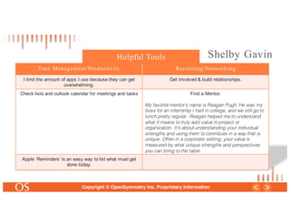 32
Copyright © OpenSymmetry Inc. Proprietary Information
Time Management/Productivity Recruiting/Networking
I limit the amount of apps I use because they can get
overwhelming.
Get Involved & build relationships.
Check lists and outlook calendar for meetings and tasks Find a Mentor.
My favorite mentor’s name is Reagan Pugh. He was my
boss for an internship I had in college, and we still go to
lunch pretty regular. Reagan helped me to understand
what it means to truly add value to project or
organization. It’s about understanding your individual
strengths and using them to contribute in a way that is
unique. Often in a corporate setting, your value is
measured by what unique strengths and perspectives
you can bring to the table.
Apple ‘Reminders’ is an easy way to list what must get
done today.
Helpful Tools Shelby Gavin
 