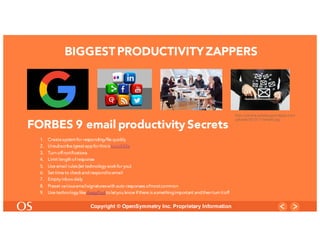 7
Copyright © OpenSymmetry Inc. Proprietary Information
BIGGESTPRODUCTIVITYZAPPERS
1. Create systemfor responding/file quickly
2. Unsubscribe (greatappforthisisUnroll.Me
3. Turn off notifications
4. Limit length of response
5. Use email rules(let technology work for you)
6. Set time to check and respondtoemail
7. Empty inbox daily
8. Preset variousemailsignatureswith auto responses ofmostcommon
9. Use technology like AwayFindtoletyou know if there is somethingimportant andthen turn itoff
http://netdna.webdesignerdepot.com/
uploads/2012/11/email2.jpg
FORBES 9 email productivity Secrets
 