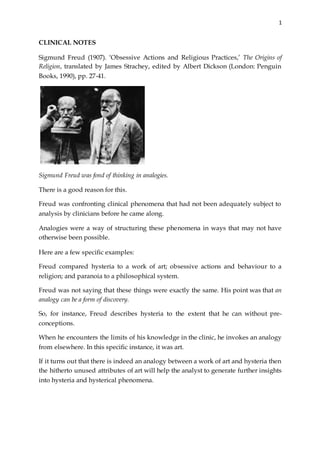 1
CLINICAL NOTES
Sigmund Freud (1907). ‘Obsessive Actions and Religious Practices,’ The Origins of
Religion, translated by James Strachey, edited by Albert Dickson (London: Penguin
Books, 1990), pp. 27-41.
Sigmund Freud was fond of thinking in analogies.
There is a good reason for this.
Freud was confronting clinical phenomena that had not been adequately subject to
analysis by clinicians before he came along.
Analogies were a way of structuring these phenomena in ways that may not have
otherwise been possible.
Here are a few specific examples:
Freud compared hysteria to a work of art; obsessive actions and behaviour to a
religion; and paranoia to a philosophical system.
Freud was not saying that these things were exactly the same. His point was that an
analogy can be a form of discovery.
So, for instance, Freud describes hysteria to the extent that he can without pre-
conceptions.
When he encounters the limits of his knowledge in the clinic, he invokes an analogy
from elsewhere. In this specific instance, it was art.
If it turns out that there is indeed an analogy between a work of art and hysteria then
the hitherto unused attributes of art will help the analyst to generate further insights
into hysteria and hysterical phenomena.
 