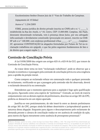 PRÁTICA TRABALHISTA




             Excelentíssimo Senhor Doutor Juiz da 5.ª Vara do Trabalho de Campinas.
                                                                          ­

             (espaçamento de 10 linhas)

             Autos n.º 1.234/2005

           FZKK, pessoa jurídica de direito privado inscrita no CNPJ sob o n.o ( _____ ),
     estabelecida na Rua dos Anzóis, n.º 44, Centro, CEP 13.000-000, Campinas, São Paulo,
     doravante denominado reclamada, vem à presença desse Juízo, por seu advogado
     infra-assinado e devidamente constituído (procuração em anexo), inscrito na OAB-
     SP sob o n.º 100.000, com endereço profissional à Rua _____ , n.º _____ , Campinas-
     SP, apresentar CONTESTAÇÃO às alegações formuladas por Fulano de Tal na re-
     clamação trabalhista em epígrafe, o que faz pelos seguintes fundamentos de fato e
     de direito que a seguir expõe: [...]


  Comissão de Conciliação Prévia
        A Lei 9.958/2000 deu origem aos artigos 625-A a 625-H da CLT, que ­ ratam da
                                                                          t
  Comissão de Conciliação Prévia.

         Ao tratar deste tema no item “reclamação trabalhista”, pode-se observar que a
  menção à existência e à passagem pela comissão de conciliação prévia era uma exigência
  para a aptidão da petição inicial.

         Como compete ao reclamado refutar em contestação toda e qualquer pretensão
  do reclamante, verificando-se que a passagem pela comissão não foi observada, deverá
  o reclamado denunciá-la na contestação.

         Entendemos que o momento oportuno para a argüição é logo após qualificação
  das partes, figurando como uma espécie de “preliminar”. Contudo, ao invés de tratá-la
  conjuntamente com as demais espécies de preliminares, descritas no artigo 301 do CPC,
  preferiu-se destacá-la em um tópico apartado.

         Justifica-se este posicionamento, de não inseri-la entre as demais preliminares
  do artigo 301 do CPC, porque ainda há debate doutrinário e jurisprudencial quanto à
  natureza dessa alegação. Enquanto para alguns o descumprimento pelo reclamante de
  demanda perante a câmara de conciliação traduz-se em ausência de condição da ação,
  para outros ela figura meramente como ausência de pressuposto processual.2

  2 Merece destaque, quanto ao tema, a lição de Jorge Luiz Souto Maior (2000, p. 130): “No artigo 625-D ficou determinado que
  ‘qualquer demanda de natureza trabalhista será submetida à Comissão de Conciliação Prévia se, na localidade da pres-tação de
  serviços, houver sido instituída a Comissão no âmbito da empresa ou do sindicato da categoria’. Não se fixou, expressamente, que
  submeter-se à Comissão constitua condição para o ingresso em juízo, como havia no projeto de lei, e não há na lei, igual-mente uma
  penalidade específica para o descumprimento de tal procedimento, como também havia no projeto de lei”.
 