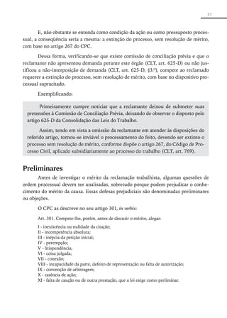 57



        E, não obstante se entenda como condição da ação ou como pressuposto proces-
sual, a conseqüência seria a mesma: a extinção do processo, sem resolução de mérito,
com base no artigo 267 do CPC.

        Dessa forma, verificando-se que existe comissão de conciliação prévia e que o
reclamante não apresentou demanda perante este órgão (CLT, art. 625-D) ou não jus-
tificou a não-interposição de demanda (CLT, art. 625-D, §3.º), compete ao reclamado
requerer a extinção do processo, sem resolução de mérito, com base no dispositivo pro-
cessual supracitado.

      Exemplificando:

        Primeiramente cumpre noticiar que a reclamante deixou de submeter suas
  pretensões à Comissão de Conciliação Prévia, deixando de observar o disposto pelo
  artigo 625-D da Consolidação das Leis do Trabalho.

        Assim, tendo em vista a omissão da reclamante em atender às disposições do
  referido artigo, tornou-se inviável o processamento do feito, devendo ser extinto o
  processo sem resolução de mérito, conforme dispõe o artigo 267, do Código de Pro-
  cesso Civil, aplicado subsidiariamente ao processo do trabalho (CLT, art. 769).


Preliminares
       Antes de investigar o mérito da reclamação trabalhista, algumas questões de
ordem processual devem ser analisadas, sobretudo porque podem prejudicar o conhe-
cimento do mérito da causa. Essas defesas prejudiciais são denominadas preliminares
ou objeções.

      O CPC as descreve no seu artigo 301, in verbis:

      Art. 301. Compete-lhe, porém, antes de discutir o mérito, alegar:
      I - inexistência ou nulidade da citação;
      II - incompetência absoluta;
      III - inépcia da petição inicial;
      IV - perempção;
      V - litispendência;
      VI - coisa julgada;
      VII - conexão;
      VIII - incapacidade da parte, defeito de representação ou falta de autorização;
      IX - convenção de arbitragem;
      X - carência de ação;
      XI - falta de caução ou de outra prestação, que a lei exige como preliminar.
 