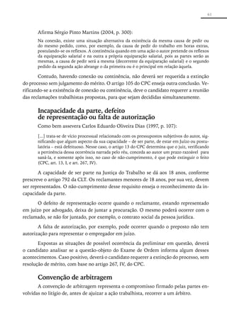 61



       Afirma Sérgio Pinto Martins (2004, p. 300):
       Na conexão, existe uma situação alternativa da existência da mesma causa de pedir ou
       do mesmo pedido, como, por exemplo, da causa de pedir do trabalho em horas extras,
       postulando-se os reflexos. A continência quando em uma ação o autor pretende os reflexos
       da equiparação salarial e na outra a própria equiparação salarial, pois as partes serão as
       mesmas, a causa de pedir será a mesma (decorrente da equiparação salarial) e o segundo
       pedido da segunda ação abrange o da primeira ou é o principal em relação àquela.

       Contudo, havendo conexão ou continência, não deverá ser requerida a extinção
do processo sem julgamento do mérito. O artigo 105 do CPC enseja outra conclusão. Ve-
rificando-se a existência de conexão ou continência, deve o candidato requerer a reunião
das reclamações trabalhistas propostas, para que sejam decididas simultaneamente.

       Incapacidade da parte, defeito
       de representação ou falta de autorização
       Como bem assevera Carlos Eduardo Oliveira Dias (1997, p. 107):

       [...] trata-se de vício processual relacionado com os pressupostos subjetivos do autor, sig-
       nificando que algum aspecto da sua capacidade – de ser parte, de estar em Juízo ou postu-
       latória – está defeituoso. Nesse caso, o artigo 13 do CPC determina que o juiz, verificando
       a pertinência dessa ocorrência narrada pelo réu, conceda ao autor um prazo razoável para
       saná-la, e somente após isso, no caso de não-cumprimento, é que pode extinguir o feito
       (CPC, art. 13, I, e art. 267, IV).

       A capacidade de ser parte na Justiça do Trabalho se dá aos 18 anos, conforme
prescreve o artigo 792 da CLT. Os reclamantes menores de 18 anos, por sua vez, devem
ser representados. O não-cumprimento desse requisito enseja o reconhecimento da in-
capacidade da parte.

       O defeito de representação ocorre quando o reclamante, estando representado
em juízo por advogado, deixa de juntar a procuração. O mesmo poderá ocorrer com o
reclamado, se não for juntado, por exemplo, o contrato social da pessoa jurídica.

       A falta de autorização, por exemplo, pode ocorrer quando o preposto não tem
autorização para representar o empregador em juízo.

       Expostas as situações de possível ocorrência da preliminar em questão, deverá
o candidato analisar se a questão-objeto do Exame de Ordem informa algum desses
acontecimentos. Caso positivo, deverá o candidato requerer a extinção do processo, sem
resolução de mérito, com base no artigo 267, IV, do CPC.

       Convenção de arbitragem
       A convenção de arbitragem representa o compromisso firmado pelas ­ artes en-
                                                                                 p
volvidas no litígio de, antes de ajuizar a ação trabalhista, recorrer a um árbitro.
 