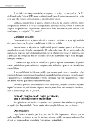 PRÁTICA TRABALHISTA



         A previsão à arbitragem está disposta apenas no artigo 114, parágrafos 1.º e 2.º,
  da Constituição Federal (CF), para os dissídios coletivos de natureza econômica, razão
  pela qual não é muito utilizada para os dissídios individuais.
                                                    ­

         Contudo, mencionando a questão-objeto do Exame de Ordem existência desse
  compromisso arbitral e o seu não-cumprimento pelo reclamante, deverá o reclamado
  alegá-lo em preliminar, requerendo a extinção do feito, sem resolução de mérito, com
  fundamento no artigo 267, VII, do CPC.

         Carência de ação
         Ocorre carência da ação quando faltar uma das condições da ação: legitimidade
  das partes, interesse de agir e possibilidade jurídica do pedido.

         Normalmente, a alegação de ilegitimidade passiva ocorre quando se discute o
  reconhecimento do vínculo empregatício. O reclamado alega não ser empregador do
  reclamante e aponta outra natureza jurídica para a relação existente, por exemplo, que
  a prestação de serviços se deu em caráter de trabalho autônomo ou por meio de repre-
  sentação comercial.

        O interesse de agir pode ser identificado quando a parte não necessita do provi-
  mento jurisdicional para satisfazer a sua pretensão. Vale dizer, quando inexiste efetiva-
  mente litígio.

        A impossibilidade jurídica do pedido, por sua vez, pode ocorrer quando o recla-
  mante deduz pretensão sem qualquer fundamentação jurídica, como por exemplo, pedir
  o pagamento dos feriados laborados de forma triplicada ou pedir o pagamento de férias
  em dobro, mesmo que elas não estejam vencidas.

         Existindo qualquer uma dessas situações na questão, deverá o candidato apontar
  especificadamente a preliminar e requerer a extinção do feito, sem resolução de mérito,
  com fulcro no artigo 267, VI, do CPC.

         Falta de caução ou de outra prestação,
         que a lei exige como preliminar
          A exigência de caução não é compatível com o processo do trabalho, em que vigo-
  ra o princípio da gratuidade. Desse modo, não tem aplicabilidade esta preliminar.

         Observações
         Urge chamar a atenção, por fim, para um detalhe importante. Mesmo que se
  tenha argüida a preliminar acerca de um determinado pedido, esta pretensão também
  deverá ser impugnada no seu mérito (princípio da eventualidade).
 