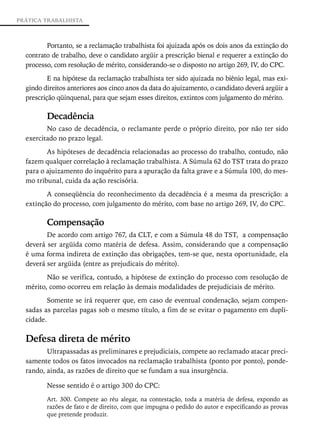 PRÁTICA TRABALHISTA



         Portanto, se a reclamação trabalhista foi ajuizada após os dois anos da extinção do
  contrato de trabalho, deve o candidato argüir a prescrição bienal e requerer a extinção do
  processo, com resolução de mérito, considerando-se o disposto no artigo 269, IV, do CPC.
          E na hipótese da reclamação trabalhista ter sido ajuizada no biênio legal, mas exi-
  gindo direitos anteriores aos cinco anos da data do ajuizamento, o candidato deverá argüir a
  prescrição qüinquenal, para que sejam esses direitos, extintos com julgamento do mérito.

         Decadência
         No caso de decadência, o reclamante perde o próprio direito, por não ter sido
  exercitado no prazo legal.
         As hipóteses de decadência relacionadas ao processo do trabalho, contudo, não
  fazem qualquer correlação à reclamação trabalhista. A Súmula 62 do TST trata do prazo
  para o ajuizamento do inquérito para a apuração da falta grave e a Súmula 100, do mes-
  mo tribunal, cuida da ação rescisória.
         A conseqüência do reconhecimento da decadência é a mesma da prescrição: a
  extinção do processo, com julgamento do mérito, com base no artigo 269, IV, do CPC.

         Compensação
         De acordo com artigo 767, da CLT, e com a Súmula 48 do TST, a compensação
  deverá ser argüida como matéria de defesa. Assim, considerando que a compensação
  é uma forma indireta de extinção das obrigações, tem-se que, nesta oportunidade, ela
  deverá ser argüida (entre as prejudicais do mérito).
         Não se verifica, contudo, a hipótese de extinção do processo com resolução de
  mérito, como ocorreu em relação às demais modalidades de prejudiciais de mérito.
          Somente se irá requerer que, em caso de eventual condenação, sejam compen-
  sadas as parcelas pagas sob o mesmo título, a fim de se evitar o pagamento em dupli-
  cidade.

  Defesa direta de mérito
         Ultrapassadas as preliminares e prejudiciais, compete ao reclamado atacar preci-
  samente todos os fatos invocados na reclamação trabalhista (ponto por ponto), ponde-
  rando, ainda, as razões de direito que se fundam a sua insurgência.

         Nesse sentido é o artigo 300 do CPC:
         Art. 300. Compete ao réu alegar, na contestação, toda a matéria de defesa, expondo as
         razões de fato e de direito, com que impugna o pedido do autor e especificando as provas
         que pretende produzir.
 