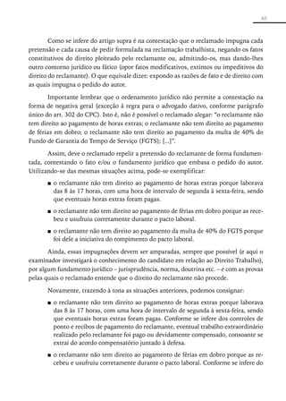 65



        Como se infere do artigo supra é na contestação que o reclamado impugna cada
pretensão e cada causa de pedir formulada na reclamação trabalhista, negando os fatos
constitutivos do direito pleiteado pelo reclamante ou, admitindo-os, mas dando-lhes
outro contorno jurídico ou fático (opor fatos modificativos, extintos ou impeditivos do
direito do reclamante). O que equivale dizer: expondo as razões de fato e de direito com
as quais impugna o pedido do autor.

       Importante lembrar que o ordenamento jurídico não permite a contestação na
forma de negativa geral (exceção à regra para o advogado dativo, conforme parágrafo
único do art. 302 do CPC). Isto é, não é possível o reclamado alegar: “o reclamante não
tem direito ao pagamento de horas extras; o reclamante não tem direito ao pagamento
de férias em dobro; o reclamante não tem direito ao pagamento da multa de 40% do
Fundo de Garantia do Tempo de Serviço (FGTS); [...]”.

       Assim, deve o reclamado repelir a pretensão do reclamante de forma fundamen-
tada, contestando o fato e/ou o fundamento jurídico que embasa o pedido do autor.
Utilizando-se das mesmas situações acima, pode-se exemplificar:
       ■■ o reclamante não tem direito ao pagamento de horas extras porque laborava
          das 8 às 17 horas, com uma hora de intervalo de segunda à sexta-feira, sendo
          que eventuais horas extras foram pagas.
       ■■ o reclamante não tem direito ao pagamento de férias em dobro porque as rece-
          beu e usufruiu corretamente durante o pacto laboral.
       ■■ o reclamante não tem direito ao pagamento da multa de 40% do FGTS porque
          foi dele a iniciativa do rompimento do pacto laboral.

       Ainda, essas impugnações devem ser amparadas, sempre que possível (e aqui o
examinador investigará o conhecimento do candidato em relação ao ­ ireito Trabalho),
                                                                    D
por algum fundamento jurídico – jurisprudência, norma, doutrina etc. – e com as provas
pelas quais o reclamado entende que o direito do reclamante não procede.

       Novamente, trazendo à tona as situações anteriores, podemos consignar:
       ■■ o reclamante não tem direito ao pagamento de horas extras porque laborava
          das 8 às 17 horas, com uma hora de intervalo de segunda à sexta-feira, sendo
          que eventuais horas extras foram pagas. Conforme se infere dos controles de
          ponto e recibos de pagamento do reclamante, eventual trabalho extraordinário
          realizado pelo reclamante foi pago ou devidamente compensado, consoante se
          extrai do acordo compensatório juntado à defesa.
       ■■ o reclamante não tem direito ao pagamento de férias em dobro porque as re-
          cebeu e usufruiu corretamente durante o pacto laboral. Conforme se infere do
 