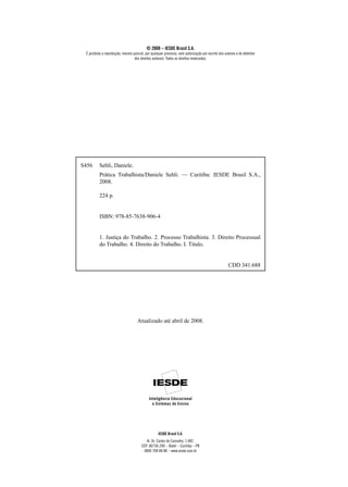 © 2008 – IESDE Brasil S.A.
 É proibida a reprodução, mesmo parcial, por qualquer processo, sem autorização por escrito dos autores e do detentor
                                 dos direitos autorais. Todos os direitos reservados.




S456      Sehli, Daniele.
          Prática Trabalhista/Daniele Sehli. — Curitiba: IESDE Brasil S.A.,
          2008.

          224 p.


          ISBN: 978-85-7638-906-4


          1. Justiça do Trabalho. 2. Processo Trabalhista. 3. Direito Processual
          do Trabalho. 4. Direito do Trabalho. I. Título.


                                                                                                  CDD 341.688




                                    Atualizado até abril de 2008.




                                                  IESDE Brasil S.A.
                                          Al. Dr. Carlos de Carvalho, 1.482.
                                       CEP: 80730-200 – Batel – Curitiba – PR
                                        0800 708 88 88 – www.iesde.com.br
 