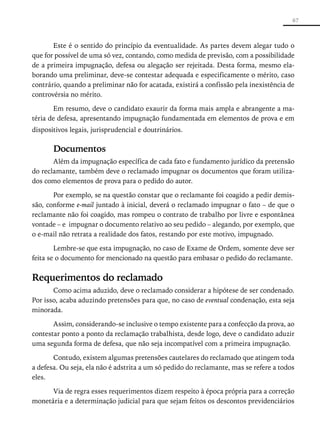 67



       Este é o sentido do princípio da eventualidade. As partes devem alegar tudo o
que for possível de uma só vez, contando, como medida de previsão, com a possibilidade
de a primeira impugnação, defesa ou alegação ser rejeitada. Desta forma, mesmo ela-
borando uma preliminar, deve-se contestar adequada e especificamente o mérito, caso
contrário, quando a preliminar não for acatada, existirá a confissão pela inexistência de
controvérsia no mérito.

        Em resumo, deve o candidato exaurir da forma mais ampla e abrangente a ma-
téria de defesa, apresentando impugnação fundamentada em elementos de prova e em
dispositivos legais, jurisprudencial e doutrinários.

       Documentos
       Além da impugnação específica de cada fato e fundamento jurídico da pretensão
do reclamante, também deve o reclamado impugnar os documentos que foram utiliza-
dos como elementos de prova para o pedido do autor.

       Por exemplo, se na questão constar que o reclamante foi coagido a pedir demis-
são, conforme e-mail juntado à inicial, deverá o reclamado impugnar o fato – de que o
reclamante não foi coagido, mas rompeu o contrato de trabalho por livre e espontânea
vontade – e impugnar o documento relativo ao seu pedido – alegando, por exemplo, que
o e-mail não retrata a realidade dos fatos, restando por este motivo, impugnado.

        Lembre-se que esta impugnação, no caso de Exame de Ordem, somente deve ser
feita se o documento for mencionado na questão para embasar o pedido do reclamante.


Requerimentos do reclamado
       Como acima aduzido, deve o reclamado considerar a hipótese de ser condenado.
Por isso, acaba aduzindo pretensões para que, no caso de eventual condenação, esta seja
minorada.

       Assim, considerando-se inclusive o tempo existente para a confecção da prova, ao
contestar ponto a ponto da reclamação trabalhista, desde logo, deve o candidato aduzir
uma segunda forma de defesa, que não seja incompatível com a primeira impugnação.

       Contudo, existem algumas pretensões cautelares do reclamado que atingem toda
a defesa. Ou seja, ela não é adstrita a um só pedido do reclamante, mas se refere a todos
eles.

      Via de regra esses requerimentos dizem respeito à época própria para a correção
monetária e a determinação judicial para que sejam feitos os descontos previdenciários
 