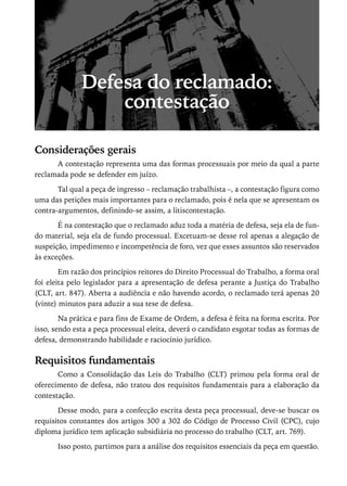 Defesa do reclamado:
                  contestação

Considerações gerais
      A contestação representa uma das formas processuais por meio da qual a parte
reclamada pode se defender em juízo.

       Tal qual a peça de ingresso – reclamação trabalhista –, a contestação figura como
uma das petições mais importantes para o reclamado, pois é nela que se apresentam os
contra-argumentos, definindo-se assim, a litiscontestação.

       É na contestação que o reclamado aduz toda a matéria de defesa, seja ela de fun-
do material, seja ela de fundo processual. Excetuam-se desse rol apenas a alegação de
suspeição, impedimento e incompetência de foro, vez que esses assuntos são reservados
às exceções.

        Em razão dos princípios reitores do Direito Processual do Trabalho, a forma oral
foi eleita pelo legislador para a apresentação de defesa perante a Justiça do Trabalho
(CLT, art. 847). Aberta a audiência e não havendo acordo, o reclamado terá apenas 20
(vinte) minutos para aduzir a sua tese de defesa.

        Na prática e para fins de Exame de Ordem, a defesa é feita na forma escrita. Por
isso, sendo esta a peça processual eleita, deverá o candidato esgotar todas as formas de
defesa, demonstrando habilidade e raciocínio jurídico.

Requisitos fundamentais
       Como a Consolidação das Leis do Trabalho (CLT) primou pela forma oral de
oferecimento de defesa, não tratou dos requisitos fundamentais para a elaboração da
contestação.

       Desse modo, para a confecção escrita desta peça processual, deve-se buscar os
requisitos constantes dos artigos 300 a 302 do Código de Processo Civil (CPC), cujo
diploma jurídico tem aplicação subsidiária no processo do trabalho (CLT, art. 769).

       Isso posto, partimos para a análise dos requisitos essenciais da peça em questão.
 