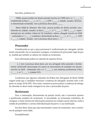 55



       Isso feito, podemos ter:

        FZKK, pessoa jurídica de direito privado inscrita no CNPJ sob o n.o ( _____ ),
  estabelecida na Rua ( _____ ) , n.º ( _____ ), CEP ( _____ ), (cidade), (estado), doravan-
  te denominada reclamada, vem à presença desse Juízo, _____

        Massa Falida de Alimentos Alice Ltda., pessoa jurídica de direito privado, esta-
  belecida em (cidade), (estado), na Rua ( _____ ) , n.º ( _____ ) , CEP ( _____ ) , repre-
  sentada por seu síndico, Fulano de Tal, brasileiro, solteiro, advogado inscrito na OAB
  – (subseção) n.o ( ____ ), residente e domiciliado na Rua ( _____ ) , n.º ( _____ ) , CEP
  ( _____ ), (cidade), (estado), vem à presença desse Juízo [ ... ]


       Procurador
       Considerando-se que a peça processual é confeccionada por advogado, devida-
mente constituído, faz-se necessário consignar a existência do procurador legal da par-
te, medida que também se adotou em relação ao reclamante.

       Esta informação poderá ser aduzida da seguinte forma:

          [...] vem à presença desse Juízo, por seu advogado infra-assinado e devida-
  mente constituído (procuração em anexo ou instrumento de mandato em anexo),
  inscrito na OAB – (subseção) sob o n.º ( _____ ), com endereço profissional à Rua
  ( _____ ), n.º ( _____ ) ,(cidade/UF).

       Lembramos que algumas subseções da Ordem dos Advogados do Brasil (OAB)
exigem ainda que o candidato mencione o endereço do advogado, fazendo valer o dis-
posto no artigo 39 do CPC. Para tanto, constará na prova prática o endereço do advoga-
do, devendo-se deste modo consigná-lo ao citar o procurador da parte.

       Reclamante
       Para a contestação, diversamente da petição inicial, não é necessário apontar
a qualificação completa do reclamante. A necessidade, na reclamação trabalhista, de
consignar o maior número de informações possíveis em relação à parte adversa, tinha o
condão de possibilitar a correta individualização da parte e a sua notificação.

      Em face disso, basta que seja mencionado o nome do reclamante, sem o acrésci-
mo de qualquer outro dado.

       Exemplificando:
 