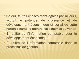  Ce qui, toutes choses étant égales par ailleurs,
accroit le potentiel de croissance et de
développement économique et social de cette
nation comme le montre les schémas suivants:
 1) utilité de l’information comptable pour le
développement économique;
 2) utilité de l’information comptable dans le
processus de gestion.
 
