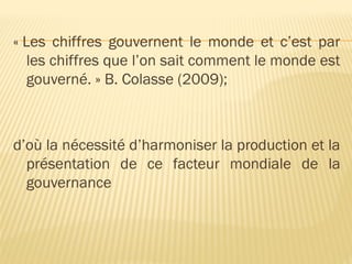 « Les chiffres gouvernent le monde et c’est par
les chiffres que l’on sait comment le monde est
gouverné. » B. Colasse (2009);
d’où la nécessité d’harmoniser la production et la
présentation de ce facteur mondiale de la
gouvernance
 