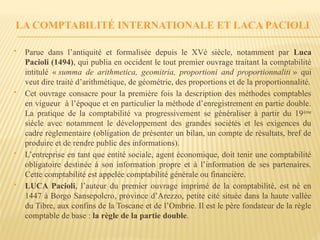 LA COMPTABILITÉ INTERNATIONALE ET LACA PACIOLI
 Parue dans l’antiquité et formalisée depuis le XVè siècle, notamment par Luca
Pacioli (1494), qui publia en occident le tout premier ouvrage traitant la comptabilité
intitulé « summa de arithmetica, geomitria, proportioni and proportionnaliti » qui
veut dire traité d’arithmétique, de géométrie, des proportions et de la proportionnalité.
 Cet ouvrage consacre pour la première fois la description des méthodes comptables
en vigueur à l’époque et en particulier la méthode d’enregistrement en partie double.
La pratique de la comptabilité va progressivement se généraliser à partir du 19ème
siècle avec notamment le développement des grandes sociétés et les exigences du
cadre règlementaire (obligation de présenter un bilan, un compte de résultats, bref de
produire et de rendre public des informations).
 L’entreprise en tant que entité sociale, agent économique, doit tenir une comptabilité
obligatoire destinée à son information propre et à l’information de ses partenaires.
Cette comptabilité est appelée comptabilité générale ou financière.
 LUCA Pacioli, l’auteur du premier ouvrage imprimé de la comptabilité, est né en
1447 à Borgo Sansepolcro, province d’Arezzo, petite cité située dans la haute vallée
du Tibre, aux confins de la Toscane et de l’Ombrie. Il est le père fondateur de la règle
comptable de base : la règle de la partie double.
 