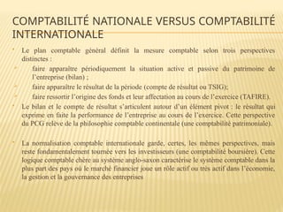  Le plan comptable général définit la mesure comptable selon trois perspectives
distinctes :
 faire apparaître périodiquement la situation active et passive du patrimoine de
l’entreprise (bilan) ;
 faire apparaître le résultat de la période (compte de résultat ou TSIG);
 faire ressortir l’origine des fonds et leur affectation au cours de l’exercice (TAFIRE).
 Le bilan et le compte de résultat s’articulent autour d’un élément pivot : le résultat qui
exprime en faite la performance de l’entreprise au cours de l’exercice. Cette perspective
du PCG relève de la philosophie comptable continentale (une comptabilité patrimoniale).
 La normalisation comptable internationale garde, certes, les mêmes perspectives, mais
reste fondamentalement tournée vers les investisseurs (une comptabilité boursière). Cette
logique comptable chère au système anglo-saxon caractérise le système comptable dans la
plus part des pays où le marché financier joue un rôle actif ou très actif dans l’économie,
la gestion et la gouvernance des entreprises
COMPTABILITÉ NATIONALE VERSUS COMPTABILITÉ
INTERNATIONALE
 