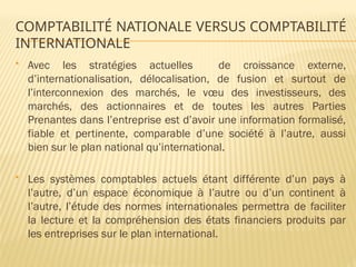 COMPTABILITÉ NATIONALE VERSUS COMPTABILITÉ
INTERNATIONALE
 Avec les stratégies actuelles de croissance externe,
d’internationalisation, délocalisation, de fusion et surtout de
l’interconnexion des marchés, le vœu des investisseurs, des
marchés, des actionnaires et de toutes les autres Parties
Prenantes dans l’entreprise est d’avoir une information formalisé,
fiable et pertinente, comparable d’une société à l’autre, aussi
bien sur le plan national qu’international.
 Les systèmes comptables actuels étant différente d’un pays à
l’autre, d’un espace économique à l’autre ou d’un continent à
l’autre, l’étude des normes internationales permettra de faciliter
la lecture et la compréhension des états financiers produits par
les entreprises sur le plan international.
 