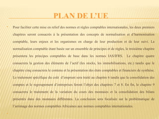 PLAN DE L’UE
 Pour faciliter cette mise en relief des normes et règles comptables internationales, les deux premiers
chapitres seront consacrés à la présentation des concepts de normalisation et d’harmonisation
comptable, leurs enjeux et les organismes en charge de leur production et de leur suivi. La
normalisation comptable étant basée sur un ensemble de principes et de règles, le troisième chapitre
présentera les principes comptables de base dans les normes IAS/IFRS. Le chapitre quatre
consacrera la gestion des éléments de l’actif (les stocks, les immobilisations, etc.) tandis que le
chapitre cinq consacrera le contenu et la présentation des états comptables et financiers de synthèse.
Le traitement spécifique du coût d’emprunt sera traité au chapitre 6 tandis que la consolidation des
comptes et le regroupement d’entreprises feront l’objet des chapitres 7 et 8. En fin, le chapitre 9
consacrera le traitement de la variation du cours des monnaies et la consolidation des bilans
présentés dans des monnaies différentes. La conclusion sera focalisée sur la problématique de
l’arrimage des normes comptables Africaines aux normes comptables internationales.

 