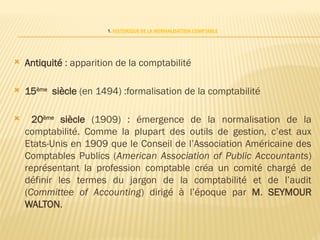 1. HISTORIQUE DE LA NORMALISATION COMPTABLE
 Antiquité : apparition de la comptabilité
 15ème
siècle (en 1494) :formalisation de la comptabilité
 20ème
siècle (1909) : émergence de la normalisation de la
comptabilité. Comme la plupart des outils de gestion, c’est aux
Etats-Unis en 1909 que le Conseil de l’Association Américaine des
Comptables Publics (American Association of Public Accountants)
représentant la profession comptable créa un comité chargé de
définir les termes du jargon de la comptabilité et de l’audit
(Committee of Accounting) dirigé à l’époque par M. SEYMOUR
WALTON.
 