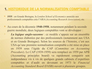 1. HISTORIQUE DE LA NORMALISATION COMPTABLE
 1935 : en Grande Bretagne, la London School of Economics associée aux
professionnels comptables crée l’ARA (Accounting Research Association), etc.
 Au cours de la décennie 1940-1950, notamment pendant la seconde
guerre mondiale, deux logiques comptables vont se développer :
 La logique anglo-saxonne : ce modèle s’appuie sur un ensemble
de normes élaborées par des professionnels (notamment aux USA
et en Grande Bretagne). Selon les sources de l’histoire, c’est aux
USA qu’une première normalisation comptable a été mise en place
en 1939 sous l’égide du CAP (Committee on Accounting
Procedure). Le CAP (1939-1959) sera remplacé en 1959 par APB
(Accounting principles board) va rapidement conquérir son
indépendance vis à vis de quelques grands cabinets d’expertises
comptables et d’audit en devenant en 1973 le Financial
Accounting Standard Board (FASB) ouvert à plusieurs groupes.
 