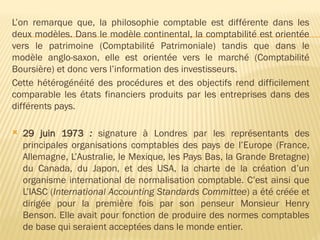 L’on remarque que, la philosophie comptable est différente dans les
deux modèles. Dans le modèle continental, la comptabilité est orientée
vers le patrimoine (Comptabilité Patrimoniale) tandis que dans le
modèle anglo-saxon, elle est orientée vers le marché (Comptabilité
Boursière) et donc vers l’information des investisseurs.
Cette hétérogénéité des procédures et des objectifs rend difficilement
comparable les états financiers produits par les entreprises dans des
différents pays.
 29 juin 1973 : signature à Londres par les représentants des
principales organisations comptables des pays de l’Europe (France,
Allemagne, L’Australie, le Mexique, les Pays Bas, la Grande Bretagne)
du Canada, du Japon, et des USA, la charte de la création d’un
organisme international de normalisation comptable. C’est ainsi que
L’IASC (International Accounting Standards Committee) a été créée et
dirigée pour la première fois par son penseur Monsieur Henry
Benson. Elle avait pour fonction de produire des normes comptables
de base qui seraient acceptées dans le monde entier.
 