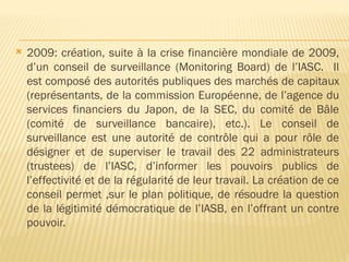  2009: création, suite à la crise financière mondiale de 2009,
d’un conseil de surveillance (Monitoring Board) de l’IASC. Il
est composé des autorités publiques des marchés de capitaux
(représentants, de la commission Européenne, de l’agence du
services financiers du Japon, de la SEC, du comité de Bâle
(comité de surveillance bancaire), etc.). Le conseil de
surveillance est une autorité de contrôle qui a pour rôle de
désigner et de superviser le travail des 22 administrateurs
(trustees) de l’IASC, d’informer les pouvoirs publics de
l’effectivité et de la régularité de leur travail. La création de ce
conseil permet ,sur le plan politique, de résoudre la question
de la légitimité démocratique de l’IASB, en l’offrant un contre
pouvoir.
 