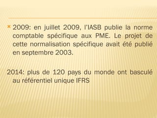  2009: en juillet 2009, l’IASB publie la norme
comptable spécifique aux PME. Le projet de
cette normalisation spécifique avait été publié
en septembre 2003.
2014: plus de 120 pays du monde ont basculé
au référentiel unique IFRS
 