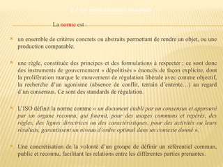 2.1 La normalisation comptable
La norme est :
 un ensemble de critères concrets ou abstraits permettant de rendre un objet, ou une
production comparable.
 une règle, constituée des principes et des formulations à respecter ; ce sont donc
des instruments de gouvernement « dépolitisés » énoncés de façon explicite, dont
la prolifération marque le mouvement de régulation libérale avec comme objectif,
la recherche d’un agonisme (absence de conflit, terrain d’entente…) au regard
d’un consensus. Ce sont des standards de régulation.
 L’ISO définit la norme comme « un document établi par un consensus et approuvé
par un organe reconnu, qui fournit, pour des usages communs et repérés, des
règles, des lignes directrices ou des caractéristiques, pour des activités ou leurs
résultats, garantissent un niveau d’ordre optimal dans un contexte donné ».
 Une concrétisation de la volonté d’un groupe de définir un référentiel commun,
public et reconnu, facilitant les relations entre les différentes parties prenantes.
 
