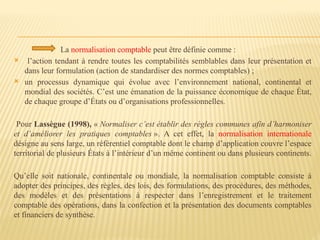 La normalisation comptable peut être définie comme :
 l’action tendant à rendre toutes les comptabilités semblables dans leur présentation et
dans leur formulation (action de standardiser des normes comptables) ;
 un processus dynamique qui évolue avec l’environnement national, continental et
mondial des sociétés. C’est une émanation de la puissance économique de chaque État,
de chaque groupe d’États ou d’organisations professionnelles.
Pour Lassègue (1998), « Normaliser c’est établir des règles communes afin d’harmoniser
et d’améliorer les pratiques comptables ». A cet effet, la normalisation internationale
désigne au sens large, un référentiel comptable dont le champ d’application couvre l’espace
territorial de plusieurs États à l’intérieur d’un même continent ou dans plusieurs continents.
Qu’elle soit nationale, continentale ou mondiale, la normalisation comptable consiste à
adopter des principes, des règles, des lois, des formulations, des procédures, des méthodes,
des modèles et des présentations à respecter dans l’enregistrement et le traitement
comptable des opérations, dans la confection et la présentation des documents comptables
et financiers de synthèse.
 