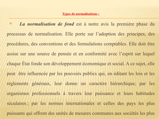 Types de normalisations :
 La normalisation de fond est à notre avis la première phase du
processus de normalisation. Elle porte sur l’adoption des principes, des
procédures, des conventions et des formulations comptables. Elle doit être
assise sur une source de pensée et en conformité avec l’esprit sur lequel
chaque État fonde son développement économique et social. A ce sujet, elle
peut être influencée par les pouvoirs publics qui, en éditant les lois et les
règlements généraux, leur donne un caractère hiérarchique; par les
organismes professionnels à travers leur puissance et leurs habitudes
séculaires ; par les normes internationales et celles des pays les plus
puissants qui offrent des unités de mesures communes aux sociétés les plus
 