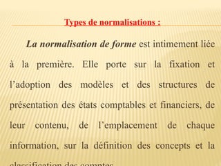 Types de normalisations :
La normalisation de forme est intimement liée
à la première. Elle porte sur la fixation et
l’adoption des modèles et des structures de
présentation des états comptables et financiers, de
leur contenu, de l’emplacement de chaque
information, sur la définition des concepts et la
 