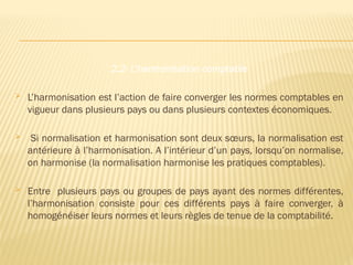 2.2- L’harmonisation comptable
 L’harmonisation est l’action de faire converger les normes comptables en
vigueur dans plusieurs pays ou dans plusieurs contextes économiques.
 Si normalisation et harmonisation sont deux sœurs, la normalisation est
antérieure à l’harmonisation. A l’intérieur d’un pays, lorsqu’on normalise,
on harmonise (la normalisation harmonise les pratiques comptables).
 Entre plusieurs pays ou groupes de pays ayant des normes différentes,
l’harmonisation consiste pour ces différents pays à faire converger, à
homogénéiser leurs normes et leurs règles de tenue de la comptabilité.
 