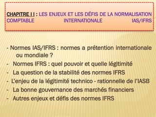 CHAPITRE I I : LES ENJEUX ET LES DÉFIS DE LA NORMALISATION
COMPTABLE INTERNATIONALE IAS/IFRS
- Normes IAS/IFRS : normes a prétention internationale
ou mondiale ?
- Normes IFRS : quel pouvoir et quelle légitimité
- La question de la stabilité des normes IFRS
- L’enjeu de la légitimité technico - rationnelle de l’IASB
- La bonne gouvernance des marchés financiers
- Autres enjeux et défis des normes IFRS
 