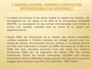 I. NORMES IAS/IFRS : NORMES A PRÉTENTION
INTERNATIONALE OU MONDIALE ?
 La presse économique et les autres medias ne cessent de multiplier des
interrogations sur les enjeux et les défis de la normalisation comptable
IAS/IFRS. La convergence de ces normes internationales, leurs limites et
surtout leur vocation mondiale sont au centre de la plupart des
questionnements.
 Depuis 2000, les perspectives de la création des normes comptables
unifiées utilisables à l’échelle mondiale ont changé, prenant ainsi une
vitesse de croisière. Ces avancées tiennent, d’abord, à la profonde reforme
de l’IASC, avec notamment la création de l’IASB, mais aussi, par la SEC et le
FASB. Ces deux dernières structures n’ont pas caché leur ambition
d’influencer l’IASB afin de rapprocher les normes IFRS des normes
Américaines. Devant les normes Américaines (US-GAAP) que d’aucun
prétendait en faire un référentiel mondial, plus de 100 pays sont aujourd’hui
engagés dans l’utilisation des IFRS (CCA, décembre, 2007 P3-20).
 
